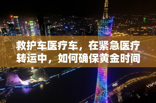 救护车医疗车，在紧急医疗转运中，如何确保黄金时间的精准把握？