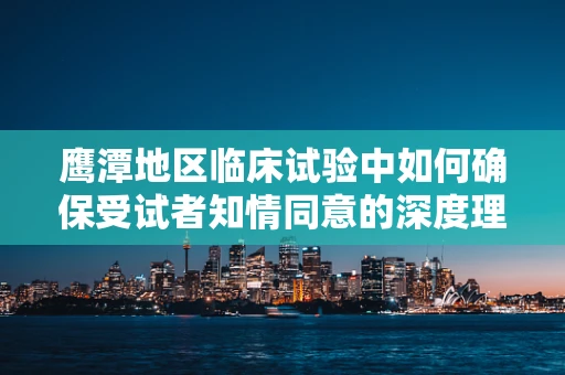 鹰潭地区临床试验中如何确保受试者知情同意的深度理解？