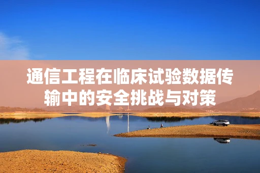 通信工程在临床试验数据传输中的安全挑战与对策