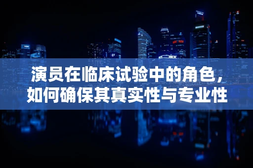 演员在临床试验中的角色，如何确保其真实性与专业性？