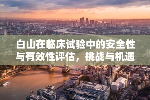 白山在临床试验中的安全性与有效性评估，挑战与机遇