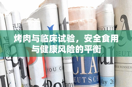烤肉与临床试验，安全食用与健康风险的平衡