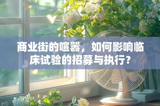 商业街的喧嚣，如何影响临床试验的招募与执行？