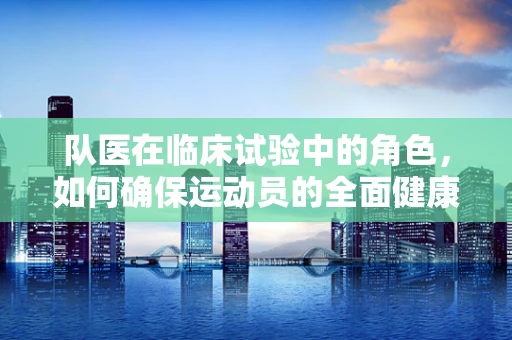 队医在临床试验中的角色，如何确保运动员的全面健康？