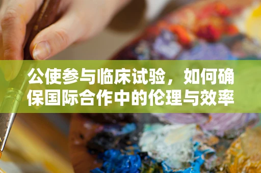 公使参与临床试验，如何确保国际合作中的伦理与效率平衡？