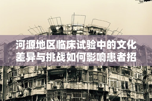 河源地区临床试验中的文化差异与挑战如何影响患者招募与依从性？