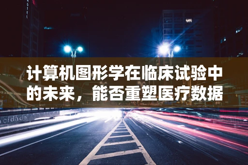 计算机图形学在临床试验中的未来，能否重塑医疗数据可视化？