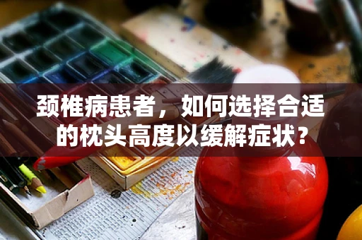 颈椎病患者，如何选择合适的枕头高度以缓解症状？
