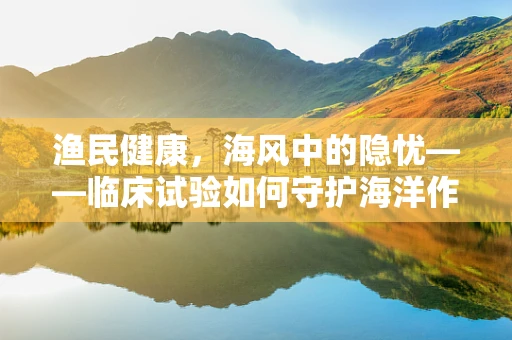 渔民健康，海风中的隐忧——临床试验如何守护海洋作业者的健康？