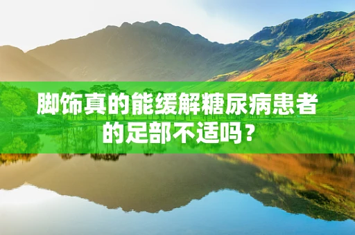脚饰真的能缓解糖尿病患者的足部不适吗？