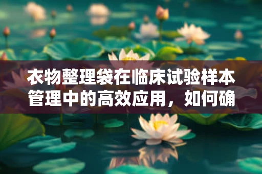 衣物整理袋在临床试验样本管理中的高效应用，如何确保其有效性与安全性？