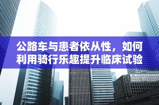 公路车与患者依从性，如何利用骑行乐趣提升临床试验参与度？