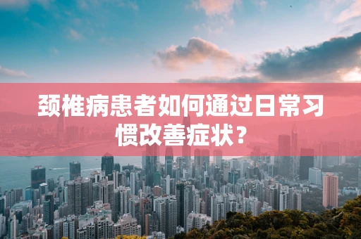 颈椎病患者如何通过日常习惯改善症状？