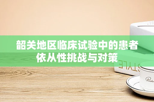 韶关地区临床试验中的患者依从性挑战与对策