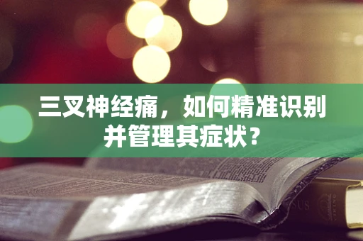 三叉神经痛，如何精准识别并管理其症状？