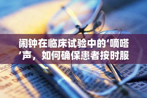 闹钟在临床试验中的‘嘀嗒’声，如何确保患者按时服药？