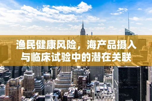 渔民健康风险，海产品摄入与临床试验中的潜在关联
