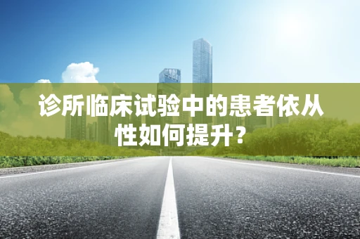 诊所临床试验中的患者依从性如何提升？