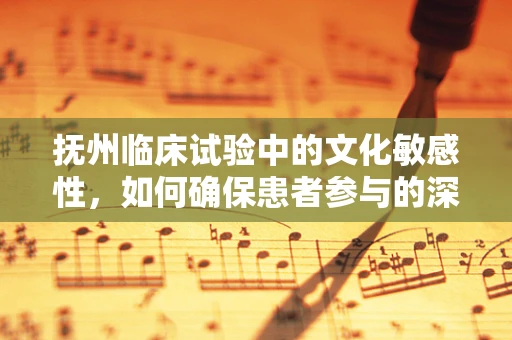 抚州临床试验中的文化敏感性，如何确保患者参与的深度与真实？