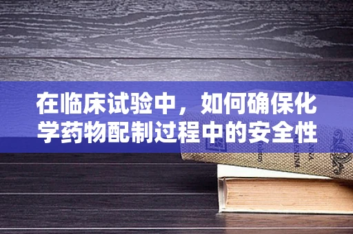 在临床试验中，如何确保化学药物配制过程中的安全性与准确性？
