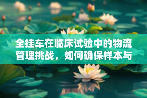 全挂车在临床试验中的物流管理挑战，如何确保样本与物资的准时送达？