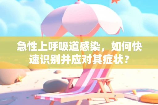 急性上呼吸道感染，如何快速识别并应对其症状？
