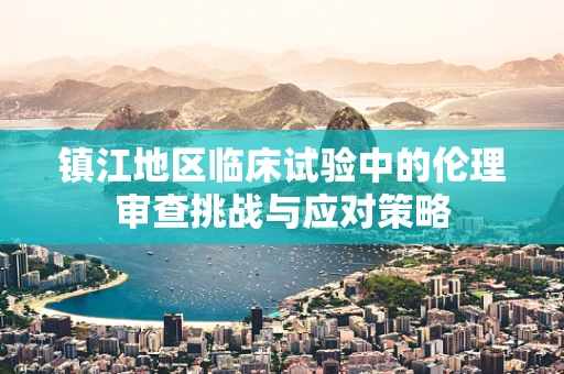 镇江地区临床试验中的伦理审查挑战与应对策略