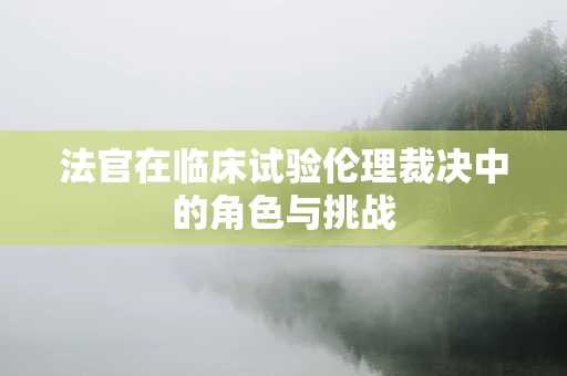 法官在临床试验伦理裁决中的角色与挑战