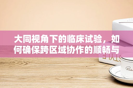 大同视角下的临床试验，如何确保跨区域协作的顺畅与高效？