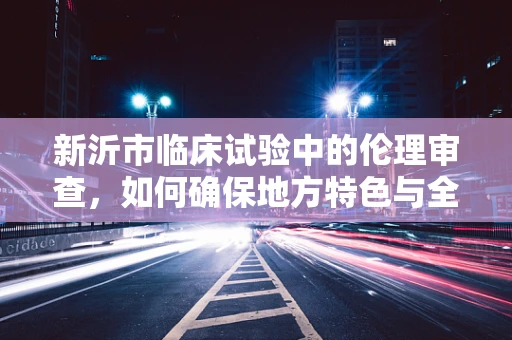 新沂市临床试验中的伦理审查，如何确保地方特色与全球标准并重？