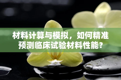 材料计算与模拟，如何精准预测临床试验材料性能？