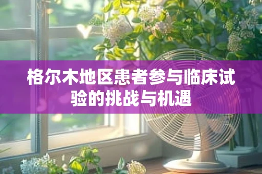 格尔木地区患者参与临床试验的挑战与机遇
