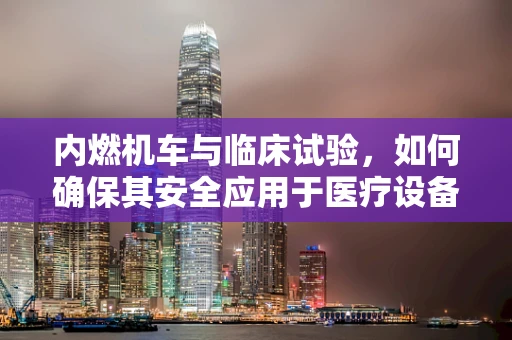 内燃机车与临床试验，如何确保其安全应用于医疗设备？