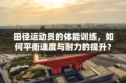 田径运动员的体能训练，如何平衡速度与耐力的提升？
