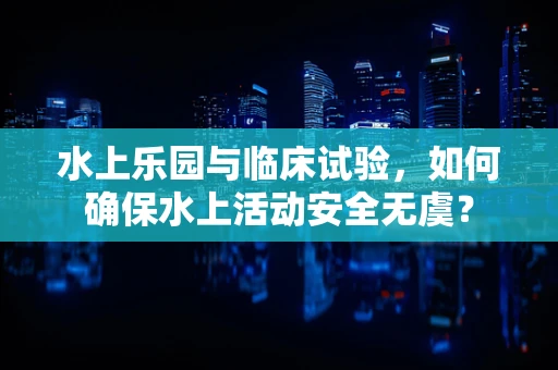 水上乐园与临床试验，如何确保水上活动安全无虞？