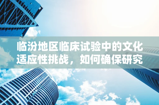临汾地区临床试验中的文化适应性挑战，如何确保研究参与者的理解与配合？