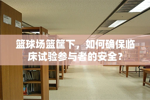 篮球场篮筐下，如何确保临床试验参与者的安全？