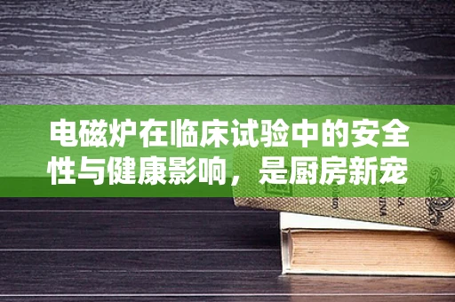 电磁炉在临床试验中的安全性与健康影响，是厨房新宠还是未知风险源？
