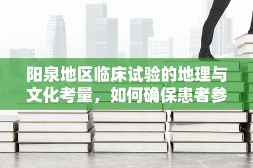 阳泉地区临床试验的地理与文化考量，如何确保患者参与的便利性？