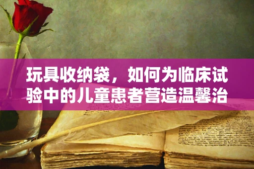 玩具收纳袋，如何为临床试验中的儿童患者营造温馨治疗环境？