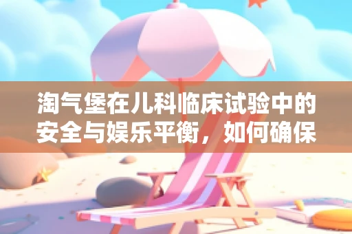淘气堡在儿科临床试验中的安全与娱乐平衡，如何确保孩子乐在其中又安全无忧？