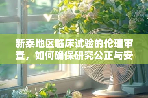 新泰地区临床试验的伦理审查，如何确保研究公正与安全？