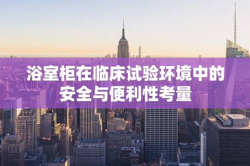 浴室柜在临床试验环境中的安全与便利性考量