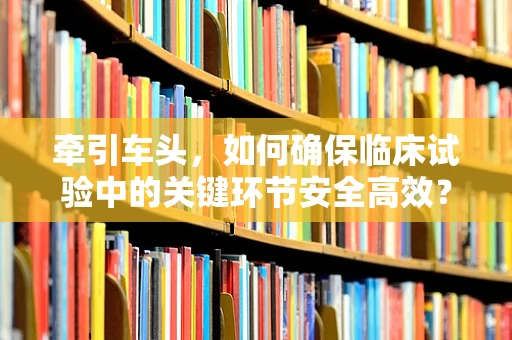牵引车头，如何确保临床试验中的关键环节安全高效？
