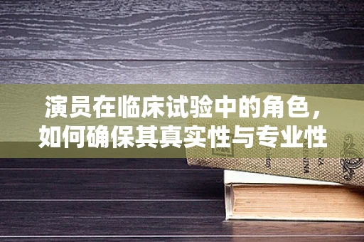 演员在临床试验中的角色，如何确保其真实性与专业性？