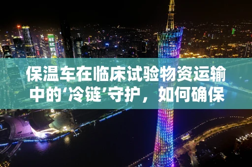 保温车在临床试验物资运输中的‘冷链’守护，如何确保药物温度稳定性？