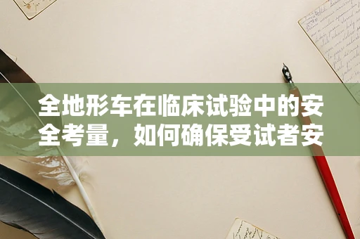 全地形车在临床试验中的安全考量，如何确保受试者安全？
