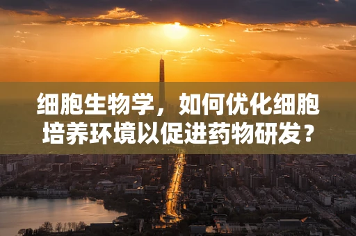 细胞生物学，如何优化细胞培养环境以促进药物研发？