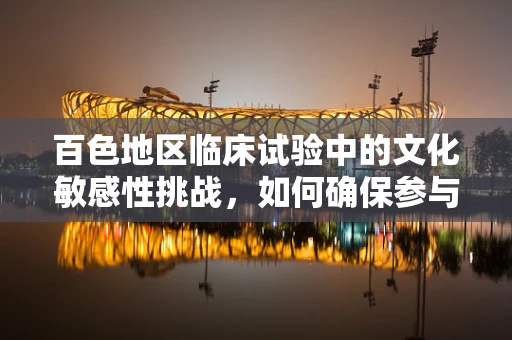 百色地区临床试验中的文化敏感性挑战，如何确保参与者的有效沟通？
