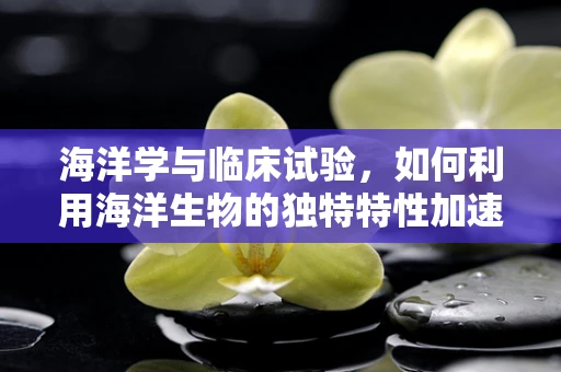 海洋学与临床试验，如何利用海洋生物的独特特性加速药物研发？